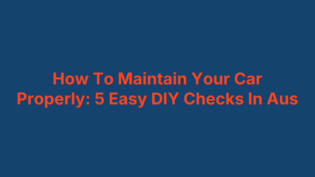 How To Maintain Your Car Properly: 5 Easy DIY Checks In Aus